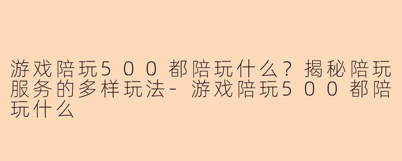 游戏陪玩500都陪玩什么？揭秘陪玩服务的多样玩法-游戏陪玩500都陪玩什么