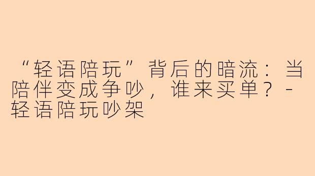 “轻语陪玩”背后的暗流：当陪伴变成争吵，谁来买单？-轻语陪玩吵架