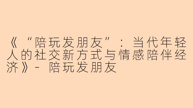 《“陪玩发朋友”：当代年轻人的社交新方式与情感陪伴经济》-陪玩发朋友