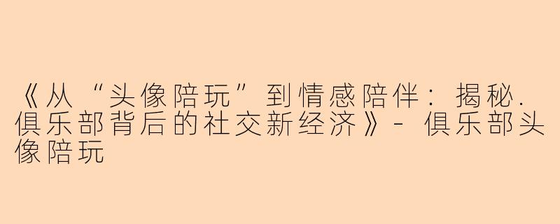 《从“头像陪玩”到情感陪伴：揭秘.俱乐部背后的社交新经济》-俱乐部头像陪玩