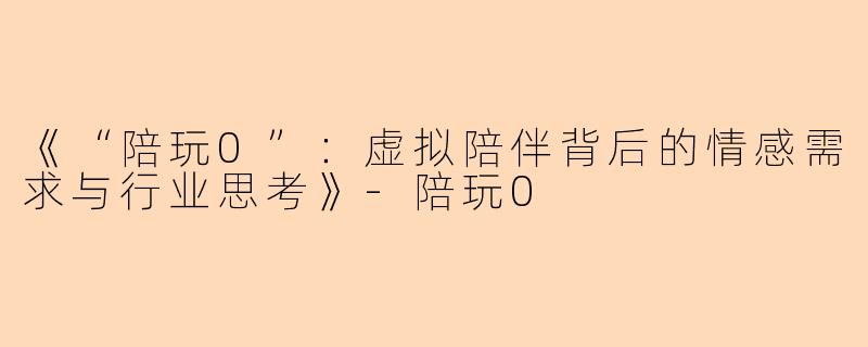 《“陪玩0”：虚拟陪伴背后的情感需求与行业思考》-陪玩0