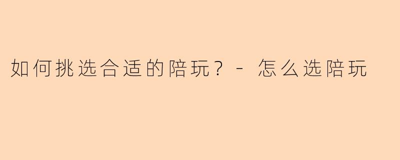 如何挑选合适的陪玩？-怎么选陪玩