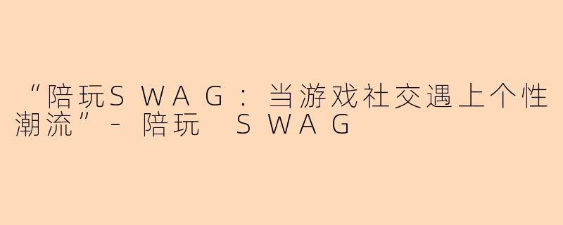 “陪玩SWAG：当游戏社交遇上个性潮流”-陪玩 SWAG