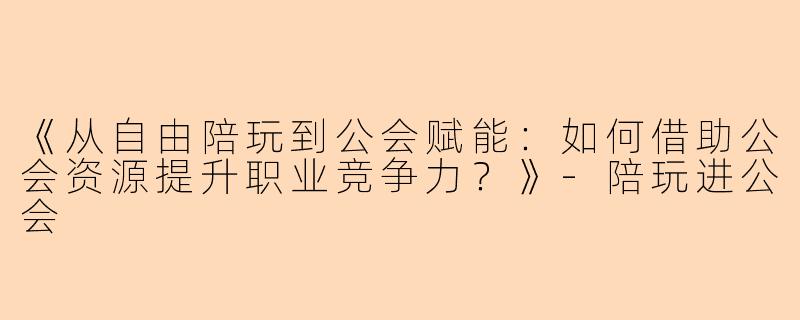 《从自由陪玩到公会赋能：如何借助公会资源提升职业竞争力？》-陪玩进公会
