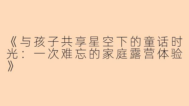 《与孩子共享星空下的童话时光：一次难忘的家庭露营体验》