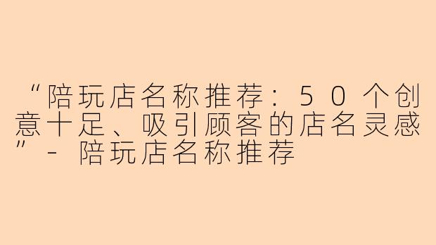“陪玩店名称推荐：50个创意十足、吸引顾客的店名灵感”-陪玩店名称推荐