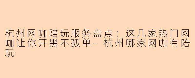 杭州网咖陪玩服务盘点：这几家热门网咖让你开黑不孤单-杭州哪家网咖有陪玩