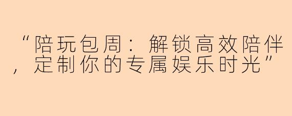 “陪玩包周：解锁高效陪伴，定制你的专属娱乐时光”