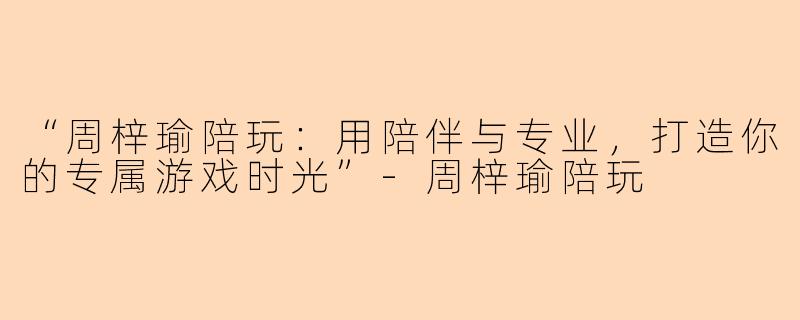 “周梓瑜陪玩：用陪伴与专业，打造你的专属游戏时光”-周梓瑜陪玩