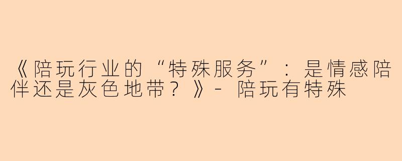 《陪玩行业的“特殊服务”：是情感陪伴还是灰色地带？》-陪玩有特殊