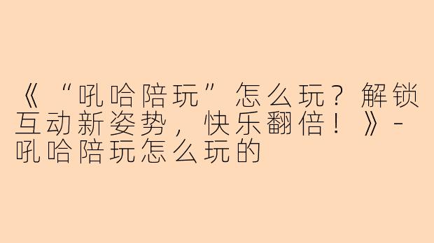 《“吼哈陪玩”怎么玩？解锁互动新姿势，快乐翻倍！》-吼哈陪玩怎么玩的