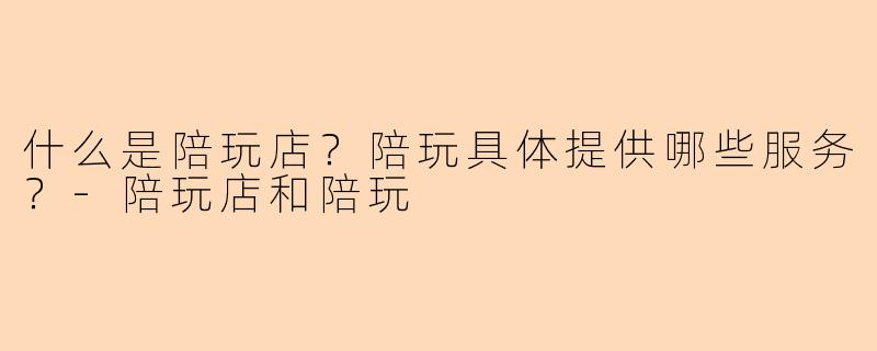 什么是陪玩店？陪玩具体提供哪些服务？-陪玩店和陪玩