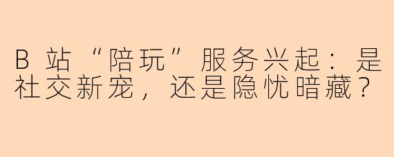 B站“陪玩”服务兴起：是社交新宠，还是隐忧暗藏？