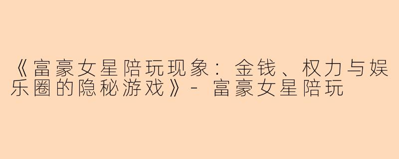 《富豪女星陪玩现象：金钱、权力与娱乐圈的隐秘游戏》-富豪女星陪玩