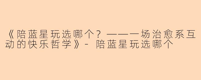 《陪蓝星玩选哪个？——一场治愈系互动的快乐哲学》-陪蓝星玩选哪个