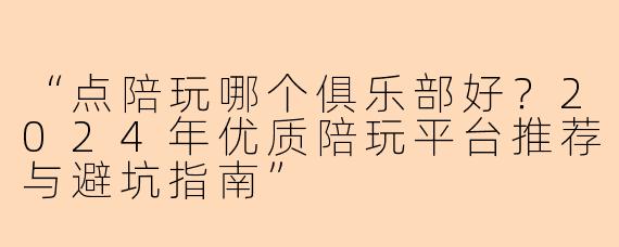 “点陪玩哪个俱乐部好？2024年优质陪玩平台推荐与避坑指南”