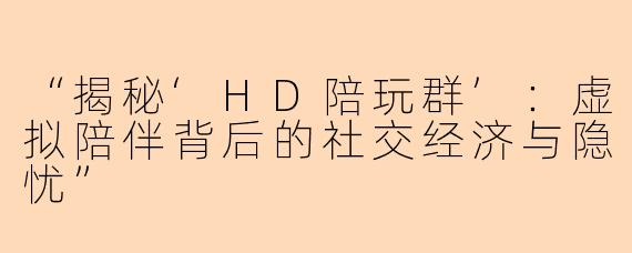 “揭秘‘HD陪玩群’：虚拟陪伴背后的社交经济与隐忧”