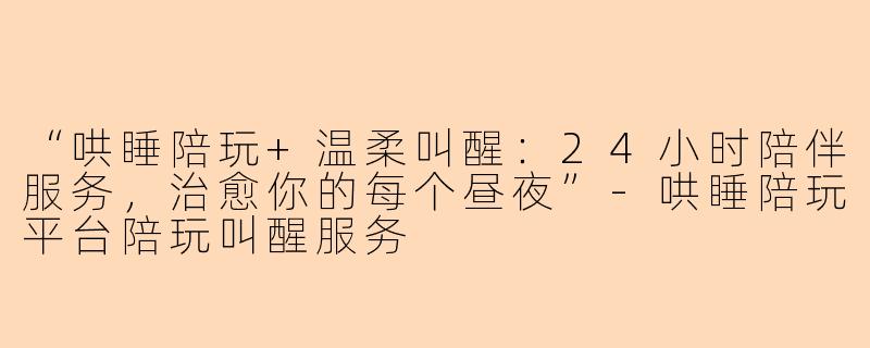“哄睡陪玩+温柔叫醒：24小时陪伴服务，治愈你的每个昼夜”-哄睡陪玩平台陪玩叫醒服务