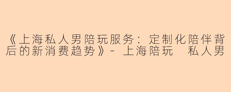 《上海私人男陪玩服务：定制化陪伴背后的新消费趋势》-上海陪玩 私人男