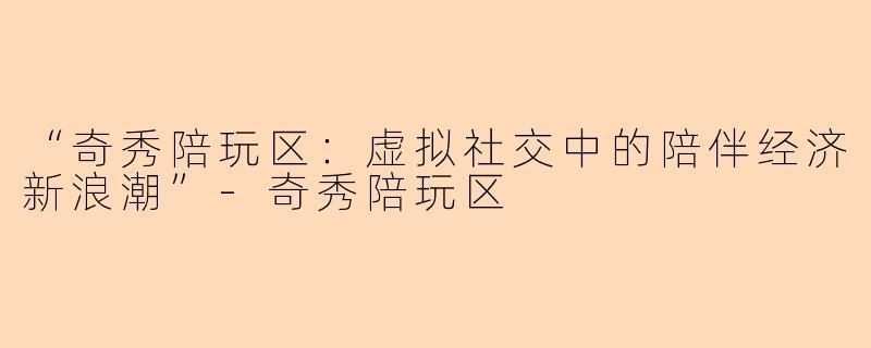 “奇秀陪玩区:虚拟社交中的陪伴经济新浪潮”