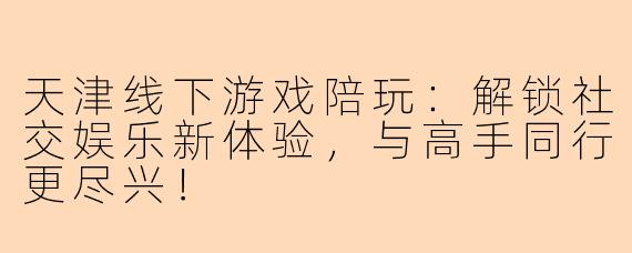 天津线下游戏陪玩：解锁社交娱乐新体验，与高手同行更尽兴！