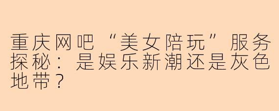 重庆网吧“美女陪玩”服务探秘：是娱乐新潮还是灰色地带？