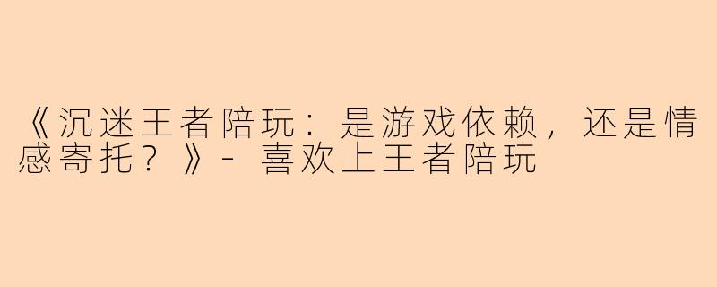 《沉迷王者陪玩：是游戏依赖，还是情感寄托？》-喜欢上王者陪玩