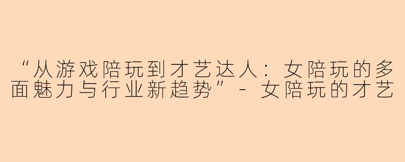 “从游戏陪玩到才艺达人：女陪玩的多面魅力与行业新趋势”-女陪玩的才艺