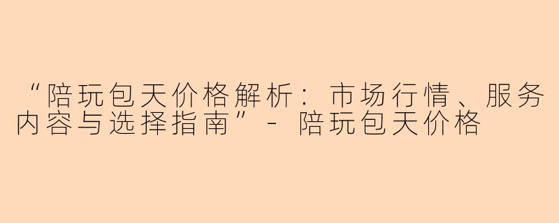 “陪玩包天价格解析：市场行情、服务内容与选择指南”-陪玩包天价格