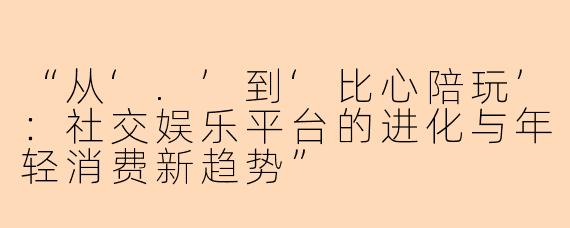 “从‘.’到‘比心陪玩’：社交娱乐平台的进化与年轻消费新趋势”