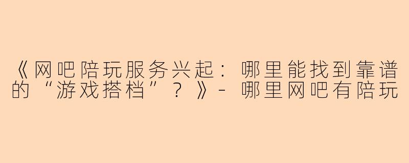 《网吧陪玩服务兴起：哪里能找到靠谱的“游戏搭档”？》-哪里网吧有陪玩