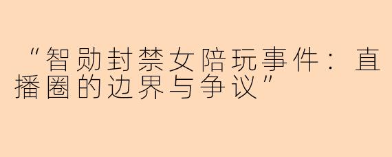 “智勋封禁女陪玩事件：直播圈的边界与争议”