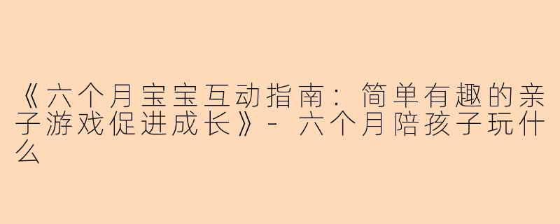 《六个月宝宝互动指南：简单有趣的亲子游戏促进成长》-六个月陪孩子玩什么