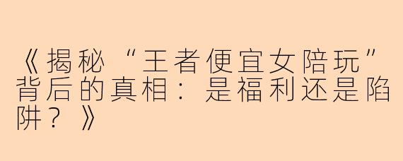 《揭秘“王者便宜女陪玩”背后的真相：是福利还是陷阱？》