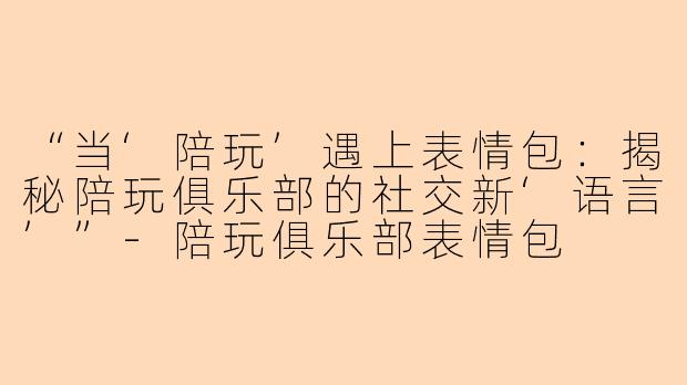 “当‘陪玩’遇上表情包：揭秘陪玩俱乐部的社交新‘语言’”-陪玩俱乐部表情包
