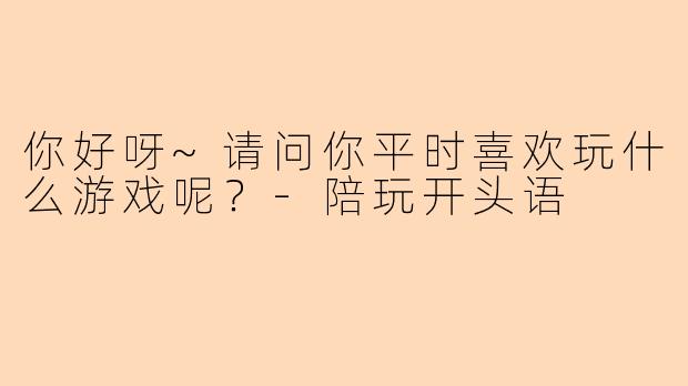 你好呀~请问你平时喜欢玩什么游戏呢？-陪玩开头语