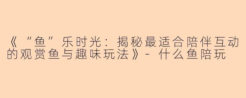 《“鱼”乐时光：揭秘最适合陪伴互动的观赏鱼与趣味玩法》-什么鱼陪玩