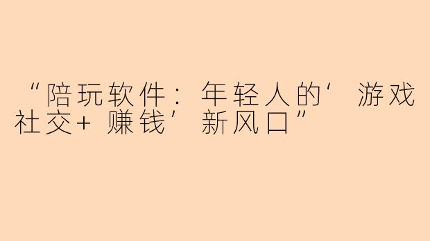 “陪玩软件：年轻人的‘游戏社交+赚钱’新风口”