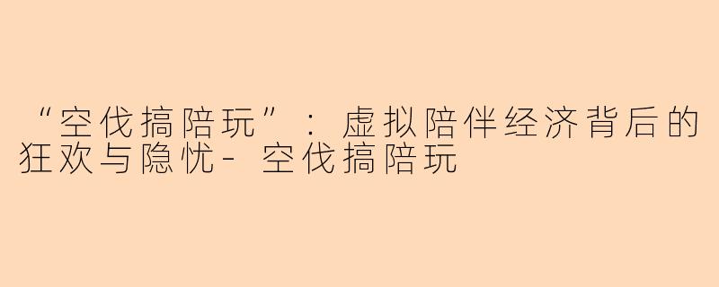 “空伐搞陪玩”：虚拟陪伴经济背后的狂欢与隐忧-空伐搞陪玩