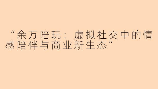 “余万陪玩：虚拟社交中的情感陪伴与商业新生态”