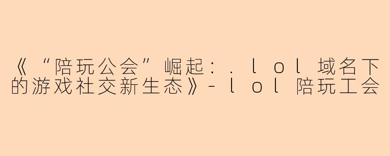 《“陪玩公会”崛起：.lol域名下的游戏社交新生态》-lol陪玩工会