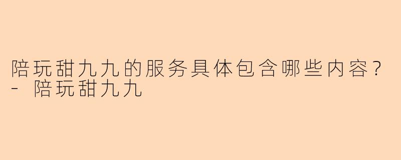 陪玩甜九九的服务具体包含哪些内容？-陪玩甜九九