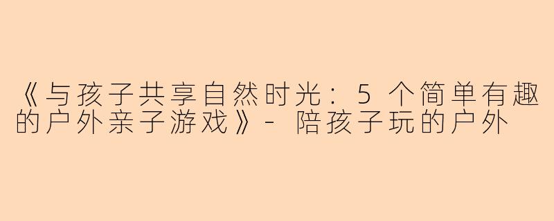 《与孩子共享自然时光：5个简单有趣的户外亲子游戏》-陪孩子玩的户外