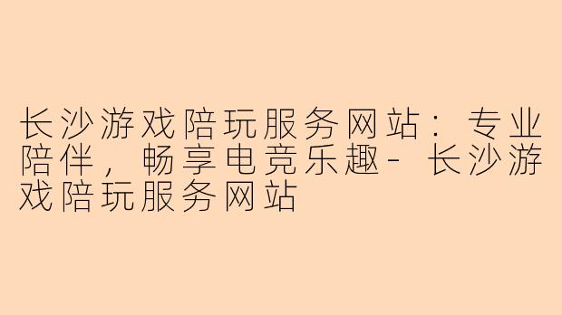 长沙游戏陪玩服务网站：专业陪伴，畅享电竞乐趣-长沙游戏陪玩服务网站
