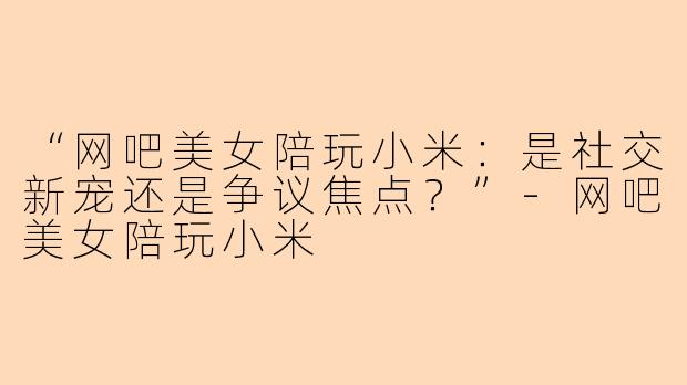 “网吧美女陪玩小米：是社交新宠还是争议焦点？”-网吧美女陪玩小米
