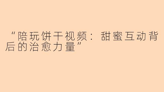 “陪玩饼干视频：甜蜜互动背后的治愈力量”