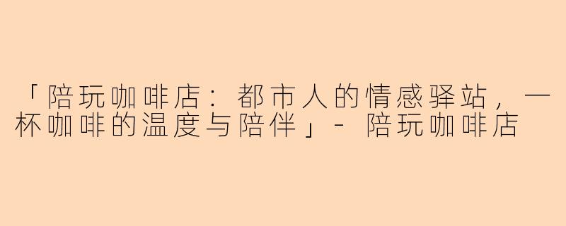 「陪玩咖啡店：都市人的情感驿站，一杯咖啡的温度与陪伴」-陪玩咖啡店