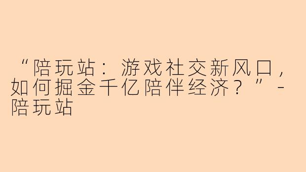 “陪玩站：游戏社交新风口，如何掘金千亿陪伴经济？”-陪玩站