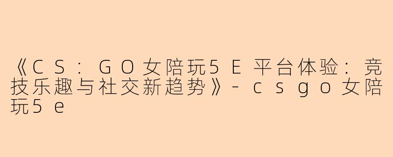 《CS:GO女陪玩5E平台体验：竞技乐趣与社交新趋势》-csgo女陪玩5e