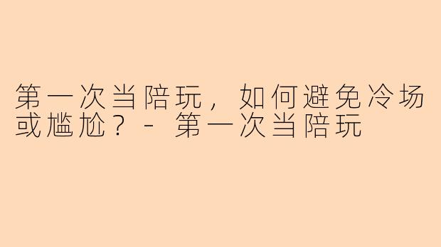 第一次当陪玩，如何避免冷场或尴尬？-第一次当陪玩